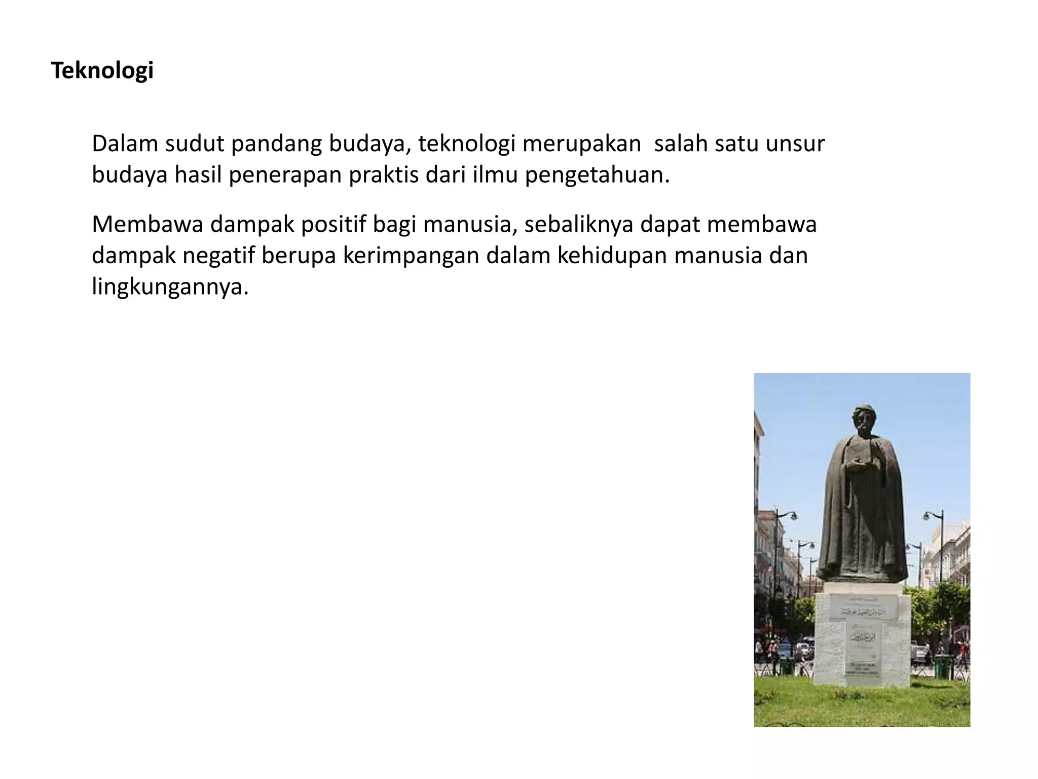 Teknologi
Dalam sudut pandang budaya, teknologi merupakan salah satu unsur
budaya hasil penerapan praktis dari ilmu pengetahuan.
Membawa dampak positif bagi manusia, sebaliknya dapat membawa
dampak negatif berupa kerimpangan dalam kehidupan manusia dan
lingkungannya.
 