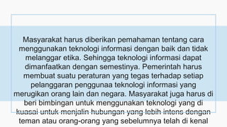 Masyarakat harus diberikan pemahaman tentang cara
menggunakan teknologi informasi dengan baik dan tidak
melanggar etika. Sehingga teknologi informasi dapat
dimanfaatkan dengan semestinya. Pemerintah harus
membuat suatu peraturan yang tegas terhadap setiap
pelanggaran penggunaa teknologi informasi yang
merugikan orang lain dan negara. Masyarakat juga harus di
beri bimbingan untuk menggunakan teknologi yang di
kuasai untuk menjalin hubungan yang lebih intens dengan
teman atau orang-orang yang sebelumnya telah di kenal
 