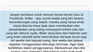 Jangan terobsesi untuk mencari teman-teman baru di
Facebook, twitter , atau social media yang lain karena
kecenderungan yang terjadi, mereka yang hanya anda
kenal didunia maya tidak akan memberikan nilai
persahabatan yang saling mensupport antara satu dan
yang lain didunia nyata. Blokir situs-situs dan halaman web
yang tidah edukatif serta menimbulkan dampak buruk bagi
diri sendiri dan banyak orang. Atur waktu dan jadwal
kegiatan menggunakan teknologi informasi. Agar tidak
berlebihan dalam penggunaanya. Memperkuat nilai-nilai
 