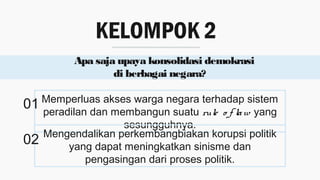 KELOMPOK 2
Apa saja upaya konsolidasi demokrasi
di berbagai negara?
Memperluas akses warga negara terhadap sistem
peradilan dan membangun suatu rule o f law yang
sesungguhnya.
Mengendalikan perkembangbiakan korupsi politik
yang dapat meningkatkan sinisme dan
pengasingan dari proses politik.
01
02
 