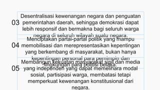 Desentralisasi kewenangan negara dan penguatan
pemerintahan daerah, sehingga demokrasi dapat
lebih responsif dan bermakna bagi seluruh warga
negara di seluruh wilayah suatu negara.
Menciptakan partai-partai politik yang mampu
memobilisasi dan merepresentasikan kepentingan
yang berkembang di masyarakat, bukan hanya
kepentingan personal para pemimpin dan
lingkungan para politisi belaka.
Membangun kekuatan masyarakat sipil dan media
yang independen yang dapat memelihara modal
sosial, partisipasi warga, membatasi tetapi
memperkuat kewenangan konstitusional dari
negara.
03
04
05
 