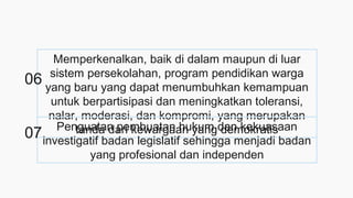 Memperkenalkan, baik di dalam maupun di luar
sistem persekolahan, program pendidikan warga
yang baru yang dapat menumbuhkan kemampuan
untuk berpartisipasi dan meningkatkan toleransi,
nalar, moderasi, dan kompromi, yang merupakan
tanda dari kewargaan yang demokratisPenguatan pembuatan hukum dan kekuasaan
investigatif badan legislatif sehingga menjadi badan
yang profesional dan independen
06
07
 