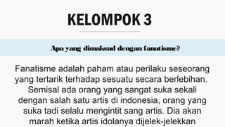 KELOMPOK 3
Apa yang dimaksud dengan fanatisme?
Fanatisme adalah paham atau perilaku seseorang
yang tertarik terhadap sesuatu secara berlebihan.
Semisal ada orang yang sangat suka sekali
dengan salah satu artis di indonesia, orang yang
suka tadi selalu mengintit sang artis. Dia akan
marah ketika artis idolanya dijelek-jelekkan
 