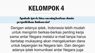 KELOMPOK 4
Apakah iptekbisa meningkatkan dunia
perpolitikan Indonesia?
Dengan adanya iptek, Indonesia lebih mudah
untuk mengirim berkas-berkas penting kerja
sama antar Negara melalui e-mail tanpa harus
bertatap mukayang akan mengeluarkan dana
untuk bepergian ke Negara lain. Dan dengan
adanya iptek komunikasi antar Negara juga
 