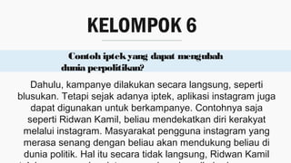 KELOMPOK 6
Contoh iptekyang dapat mengubah
dunia perpolitikan?
Dahulu, kampanye dilakukan secara langsung, seperti
blusukan. Tetapi sejak adanya iptek, aplikasi instagram juga
dapat digunakan untuk berkampanye. Contohnya saja
seperti Ridwan Kamil, beliau mendekatkan diri kerakyat
melalui instagram. Masyarakat pengguna instagram yang
merasa senang dengan beliau akan mendukung beliau di
dunia politik. Hal itu secara tidak langsung, Ridwan Kamil
 