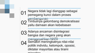01
Negara tidak lagi dianggap sebagai
pemegang kunci dalam proses
pembangunan
02 Timbulnya gelombang demokratisasi
yaitu damaan akan kebebasan
03 Adanya ancaman disintegrasi
bangsa dan negara yang akan
menggoyahkan NKRI
04 Semakin meningkatnya nilai-nilai
politik individu, kelompok, oposisi,
diktater mayoritas atau tiraini
 