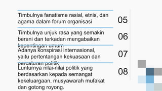 05
Timbulnya fanatisme rasial, etnis, dan
agama dalam forum organisasi
06
Timbulnya unjuk rasa yang semakin
berani dan terkadan mengabaikan
kepentingan umum
07
Adanya konspirasi internasional,
yaitu pertentangan kekuasaan dan
percaturan politik
08
Lunturnya nilai-nilai politik yang
berdasarkan kepada semangat
kekeluargaan, musyawarah mufakat
dan gotong royong.
 