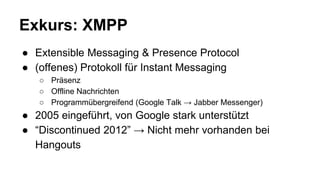 Exkurs: XMPP
● Extensible Messaging & Presence Protocol
● (offenes) Protokoll für Instant Messaging
○ Präsenz
○ Offline Nachrichten
○ Programmübergreifend (Google Talk → Jabber Messenger)
● 2005 eingeführt, von Google stark unterstützt
● “Discontinued 2012” → Nicht mehr vorhanden bei
Hangouts
 