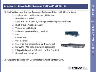 Appliances:  Cisco Unified Communications Portfolio (3)Unified Communications Manager Business edition tot 250 gebruikersAppliance in combinatie met ISR RouterLicenties in bundelsISDN bundels / ISDN 2 /analogeaansluitingennaarkeuzeHunt groups / pickup groupsVoice mail in OutlookAntwoordapparaatfunctionaliteitIVRClick to dialVideo bellenPresence (bereikbaarheid op 1 nummer)Software TAPI voorintegratieapplicatiesIntegratieMobieletelefoons (Nokia E series)Firewall functionaliteitUitgebreide range van Cisco telefoons van € 150 tot € 500