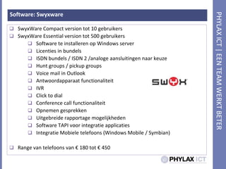 Software: SwyxwareSwyxWare Compact version tot 10 gebruikersSwyxWare Essential version tot 500 gebruikersSoftware teinstalleren op Windows serverLicenties in bundelsISDN bundels / ISDN 2 /analogeaansluitingennaarkeuzeHunt groups / pickup groupsVoice mail in OutlookAntwoordapparaatfunctionaliteitIVRClick to dialConference call functionaliteitOpnemengesprekkenUitgebreiderapportagemogelijkhedenSoftware TAPI voorintegratieapplicatiesIntegratieMobieletelefoons (Windows Mobile / Symbian)Range van telefoons van € 180 tot € 450