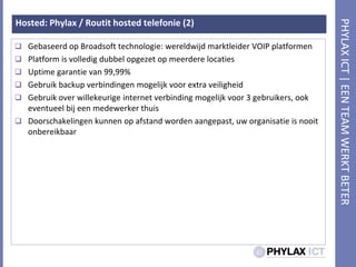 Hosted: Phylax / Routit hosted telefonie (2)Gebaseerd op Broadsofttechnologie: wereldwijdmarktleider VOIP platformenPlatform is volledigdubbelopgezet op meerderelocatiesUptime garantie van 99,99%Gebruik backup verbindingenmogelijkvoor extra veiligheidGebruik over willekeurige internet verbindingmogelijkvoor 3 gebruikers, ookeventueelbijeenmedewerkerthuisDoorschakelingenkunnen op afstandwordenaangepast, uworganisatie is nooitonbereikbaar