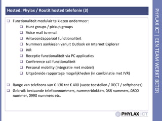 Hosted: Phylax / Routit hosted telefonie (3)Functionaliteitmodulairtekiezenondermeer:Hunt groups / pickup groupsVoice mail to emailAntwoordapparaatfunctionaliteitNummersaankiezenvanuit Outlook en Internet ExplorerIVRReceptiefunctionaliteit via PC applicatiesConference call functionaliteitPersonal mobility (integratie met mobiel)Uitgebreiderapportagemogelijkheden (in combinatie met IVR)Range van telefoons van € 130 tot € 400 (vastetoestellen / DECT / softphones)Gebruikbestaandetelefoonnummers, nummerblokken, 088 nummers, 0800 nummer, 0990 nummers etc. 