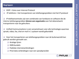 BegrippenVOIP = Voice over Internet Protocol IP telefonie = het transporteren van telefoongesprekken met het IP protocolIP telefooncentraleszijneencombinatie van hardware en software die de interne telefoongesprekkenbinneneenorganisatieover het datanetwerktransporterennaar de gebruikersUnified Communications is eenverzamelnaamvooralletechnologiewaarmeespraak, video, fax, chat en mail in 1 systeemwordtgebundeldVoor het transporteren van telefoongesprekkennaar de buitenwereldkangebruikwordengemaakt van: AnalogelijnenISDN bundelsPubliekeinternetverbindingenPrivé data verbindingennaareenspraakprovider
