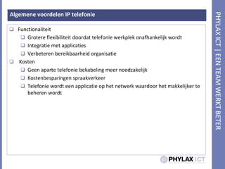 Algemenevoordelen IP telefonieFunctionaliteitGrotereflexibiliteitdoordattelefoniewerkplekonafhankelijkwordtIntegratie met applicatiesVerbeterenbereikbaarheidorganisatieKostenGeenapartetelefoniebekabelingmeernoodzakelijkKostenbesparingenspraakverkeerTelefoniewordteenapplicatie op het netwerkwaardoor het makkelijkertebeherenwordt