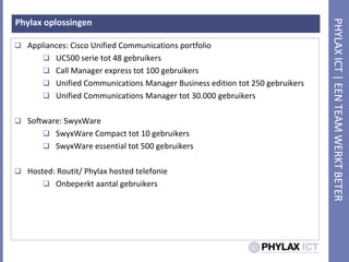 Phylax oplossingenAppliances: Cisco Unified Communications portfolioUC500 serie tot 48 gebruikersCall Manager express tot 100 gebruikersUnified Communications Manager Business edition tot 250 gebruikersUnified Communications Manager tot 30.000 gebruikersSoftware: SwyxWareSwyxWare Compact tot 10 gebruikersSwyxWare essential tot 500 gebruikersHosted: Routit/ Phylax hosted telefonieOnbeperktaantalgebruikers