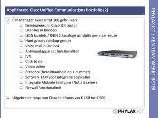 Appliances:  Cisco Unified Communications Portfolio (2)Call Manager express tot 100 gebruikersGeïntegreerd in Cisco ISR routerLicenties in bundelsISDN bundels / ISDN 2 /analogeaansluitingennaarkeuzeHunt groups / pickup groupsVoice mail in OutlookAntwoordapparaatfunctionaliteitIVRClick to dialVideo bellenPresence (bereikbaarheid op 1 nummer)Software TAPI voorintegratieapplicatiesIntegratieMobieletelefoons (Nokia E series)Firewall functionaliteitUitgebreide range van Cisco telefoons van € 150 tot € 500