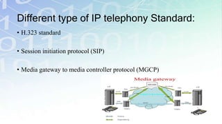 Different type of IP telephony Standard:
• H.323 standard
• Session initiation protocol (SIP)
• Media gateway to media controller protocol (MGCP)
 
