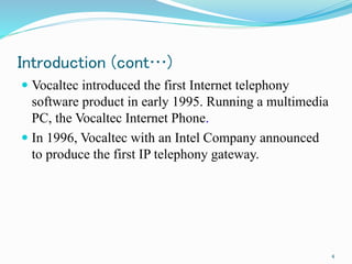 Introduction (cont…)
 Vocaltec introduced the first Internet telephony
software product in early 1995. Running a multimedia
PC, the Vocaltec Internet Phone.
 In 1996, Vocaltec with an Intel Company announced
to produce the first IP telephony gateway.
4
 