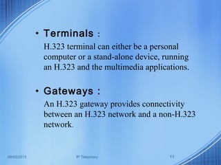 09/03/2013 IP Telephony 11
• Terminals :
H.323 terminal can either be a personal
computer or a stand-alone device, running
an H.323 and the multimedia applications.
• Gateways :
An H.323 gateway provides connectivity
between an H.323 network and a non-H.323
network.
 