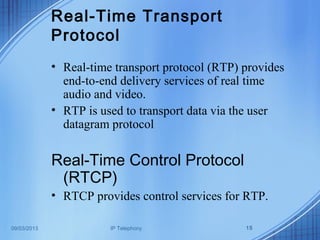 09/03/2013 IP Telephony 15
Real-Time Transport
Protocol
• Real-time transport protocol (RTP) provides
end-to-end delivery services of real time
audio and video.
• RTP is used to transport data via the user
datagram protocol
Real-Time Control Protocol
(RTCP)
• RTCP provides control services for RTP.
 