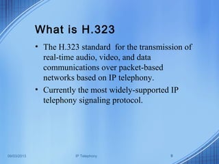 09/03/2013 IP Telephony 9
What is H.323
• The H.323 standard for the transmission of
real-time audio, video, and data
communications over packet-based
networks based on IP telephony.
• Currently the most widely-supported IP
telephony signaling protocol.
 