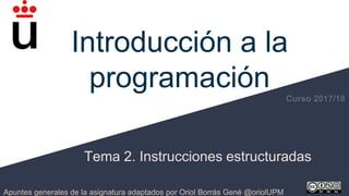 Introducción a la
programación
Tema 2. Instrucciones estructuradas
Apuntes generales de la asignatura adaptados por Oriol Borrás Gené @oriolUPM
Curso 2017/18
 