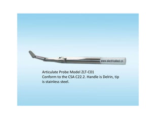 IP test probe
Articulate Probe Model ZLT-C01
Conform to the CSA C22.2. Handle is Delrin, tip
is stainless steel.
 