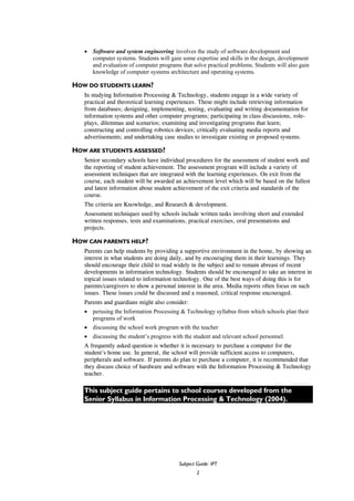 Subject Guide: IPT
2
• Software and system engineering involves the study of software development and
computer systems. Students will gain some expertise and skills in the design, development
and evaluation of computer programs that solve practical problems. Students will also gain
knowledge of computer systems architecture and operating systems.
HOW DO STUDENTS LEARN?
In studying Information Processing & Technology, students engage in a wide variety of
practical and theoretical learning experiences. These might include retrieving information
from databases; designing, implementing, testing, evaluating and writing documentation for
information systems and other computer programs; participating in class discussions, role-
plays, dilemmas and scenarios; examining and investigating programs that learn;
constructing and controlling robotics devices; critically evaluating media reports and
advertisements; and undertaking case studies to investigate existing or proposed systems.
HOW ARE STUDENTS ASSESSED?
Senior secondary schools have individual procedures for the assessment of student work and
the reporting of student achievement. The assessment program will include a variety of
assessment techniques that are integrated with the learning experiences. On exit from the
course, each student will be awarded an achievement level which will be based on the fullest
and latest information about student achievement of the exit criteria and standards of the
course.
The criteria are Knowledge, and Research & development.
Assessment techniques used by schools include written tasks involving short and extended
written responses, tests and examinations, practical exercises, oral presentations and
projects.
HOW CAN PARENTS HELP?
Parents can help students by providing a supportive environment in the home, by showing an
interest in what students are doing daily, and by encouraging them in their learnings. They
should encourage their child to read widely in the subject and to remain abreast of recent
developments in information technology. Students should be encouraged to take an interest in
topical issues related to information technology. One of the best ways of doing this is for
parents/caregivers to show a personal interest in the area. Media reports often focus on such
issues. These issues could be discussed and a reasoned, critical response encouraged.
Parents and guardians might also consider:
• perusing the Information Processing & Technology syllabus from which schools plan their
programs of work
• discussing the school work program with the teacher
• discussing the student’s progress with the student and relevant school personnel.
A frequently asked question is whether it is necessary to purchase a computer for the
student’s home use. In general, the school will provide sufficient access to computers,
peripherals and software. If parents do plan to purchase a computer, it is recommended that
they discuss choice of hardware and software with the Information Processing & Technology
teacher.
This subject guide pertains to school courses developed from the
Senior Syllabus in Information Processing & Technology (2004).
 