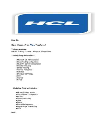 Dear Sir, 
Warm Welcome From HCL Velachery...! 
Training Modules: 
In-Plant Training Duration : 3 Days or 5 Days/20hrs 
Training Program includes : 
 Microsoft OS Administration 
 CIsco Routing configuration 
 REDHAT Server Configuration 
 Cloud Computing 
 Ethical hacking 
 Artificial Intelligence 
 Robotics 
 Blue Eye technology 
 Linux 
 Android 
 RTOS 
Workshop Program includes: 
 Microsoft/ Linux admin 
 Cisco Router Configuration 
 Android 
 Cloud Computing 
 JAVA 
 Dotnet 
 Embedded systems 
 Digital Image Processing 
 VLSI 
Note : 
 