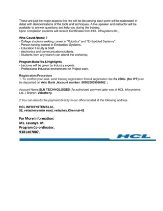 These are just the major aspects that we will be discussing, each point will be elaborated in 
detail with demonstrations of the tools and techniques. A live speaker and instructor will be 
available to answer questions and help you during the training. 
Upon completion students will receive Certificates from HCL infosystems ltd., 
Who Could Attend ? 
- College students seeking career in “Robotics” and “Embedded Systems”. 
- Person having interest in Embedded Systems. 
- Education Faculty & Staff. 
- electronics and communication students. 
- Students from any branch can attend the workshop. 
Program Benefits & Highlights 
- Lectures will be given by Industry experts. 
- Professional Industrial environment for Project work. 
Registration Procedure 
1. To confirm your seat, send training registration form & registration fee Rs 2500/- (for IPT) can 
be deposited on Axis Bank ,Account number :909020039086462 ; 
Account Name:SLN TECHNOLOGIES (An authorized payment gate way of HCL Infosystems 
Ltd.,) Branch: Velachery. 
2.You can also do the payment directly in our office located at the following address 
HCL INFOSYSTEMS Ltd., 
52, velachery main road, velachey, Chennai-42 
For More Information: 
Ms. Lavanya. M, 
Program Co-ordinator, 
9381407007. 
