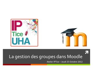 
La gestion des groupes dans Moodle
                 Atelier IPTice – Jeudi 25 Octobre 2012
 