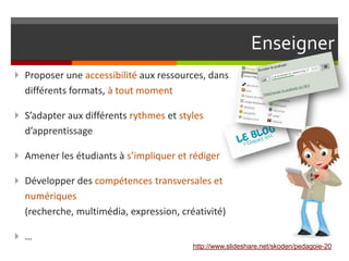 Enseigner
 Proposer une accessibilité aux ressources, dans
  différents formats, à tout moment

 S’adapter aux différents rythmes et styles
  d’apprentissage

 Amener les étudiants à s’impliquer et rédiger

 Développer des compétences transversales et
  numériques
  (recherche, multimédia, expression, créativité)

 …
                                         http://www.slideshare.net/skoden/pedagoie-20
 