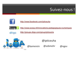 Suivez-nous !

http://www.facebook.com/ipticeuha


http://www.scoop.it/t/innovations-pedagogiques-numeriques

http://groups.diigo.com/group/ipticeuha



                         @ipticeuha
        @bamerein         @sebmehr         @ngev
 