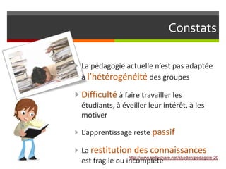 Constats

 La pédagogie actuelle n’est pas adaptée
  à l’hétérogénéité des groupes

 Difficulté à faire travailler les
  étudiants, à éveiller leur intérêt, à les
  motiver

 L’apprentissage reste passif

 La restitution         des connaissances
                  http://www.slideshare.net/skoden/pedagoie-20
  est fragile ou incomplète
 