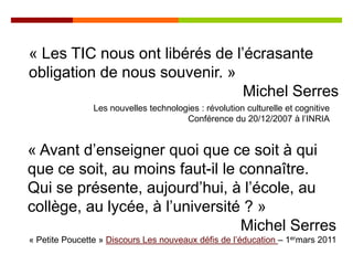 « Les TIC nous ont libérés de l’écrasante
obligation de nous souvenir. »
                                Michel Serres
                Les nouvelles technologies : révolution culturelle et cognitive
                                       Conférence du 20/12/2007 à l’INRIA


« Avant d’enseigner quoi que ce soit à qui
que ce soit, au moins faut-il le connaître.
Qui se présente, aujourd’hui, à l’école, au
collège, au lycée, à l’université ? »
                                 Michel Serres
« Petite Poucette » Discours Les nouveaux défis de l’éducation – 1ermars 2011
 