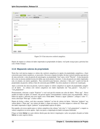 Iptim Documentation, Release 0.8
Figure 2.8: Criar uma nova variável categórica.
Depois de mapear as colunas de dados importadas às propriedades do Iptim, você pode avançar para a próxima fase
com o botão Avançar.
2.3.6 Mapeando valores de propriedade
Nesta fase você precisa mapear os valores das variáveis categóricas às opções de propriedades categóricas, e fazer
conversões para valores numéricos, se necessário. Em nosso conjunto de dados, há uma variável numérica que precisa
de uma conversão: a área da parcela de amostragem, na propriedade “área” para o nível “Parcela”. A área da parcela
deve estar na mesma unidade da área do talhão, que neste projeto é hectares. A área da parcela nos dados importados
está, no entanto, em metros quadrados. Para convertê-la para hectares, selecione o “plot_size” a partir da lista de
propriedades da parcela e deﬁna o fator de conversão para 0,00001. Isso deve atualizar os valores de visualização.
Após a conversão das áreas da parcela, é preciso mapear os valores categóricos às opções de propriedades categóri-
cas do Iptim. As colunas com valores categóricos nos dados importados são “tree_species”, “soil_class” e
“soil_preparation”.
Primeiramente, selecione a opção “Espécies” e você verá que há somente um valor de dados: “Pinus spp.”. Nosso
modelo de dados no Iptim, no entanto, não possui opções correspondentes (valores) para esta propriedade. Abra o
Editor de opções e adicione uma nova opção com o botão novo. Nomeie a opção “pinheiro”, coloque o valor “1”,
insira a descrição “Pine spp.” e feche o editor.
Depois de fechar o editor, você deve encontrar “pinheiro” na lista de valores do Iptim. Selecione “pinheiro” nos
valores Iptim e “Pinus spp.” nos valores de dados, e clique em mapear. Isso deve mapear os valores de “Pinus spp.”
dos dados importados à opção “pinheiro” na propriedade espécies do Iptim.
Em seguida, crie novas opções para os valores categóricos das colunas “soil_class” e “soil_preparation”, e mapeie os
valores categóricos às novas opções. Após esse passo, a importação de dados está quase ﬁnalizada!
Clique no botão Iniciar no canto inferior direito para dar início à importação e salve seu projeto clicando no botão
Salvar no canto superior direito.
12 Chapter 2. Conceitos básicos de Projeto
 