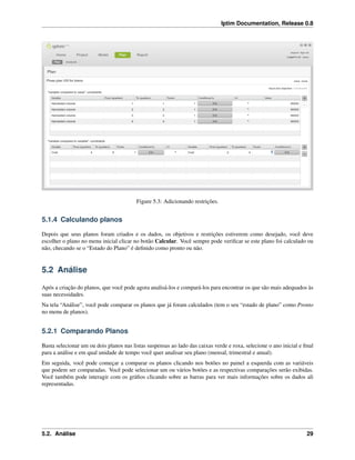 Iptim Documentation, Release 0.8
Figure 5.3: Adicionando restrições.
5.1.4 Calculando planos
Depois que seus planos foram criados e os dados, os objetivos e restrições estiverem como desejado, você deve
escolher o plano no menu inicial clicar no botão Calcular. Você sempre pode veriﬁcar se este plano foi calculado ou
não, checando se o “Estado do Plano” é deﬁnido como pronto ou não.
5.2 Análise
Após a criação do planos, que você pode agora analisá-los e compará-los para encontrar os que são mais adequados às
suas necessidades.
Na tela “Análise”, você pode comparar os planos que já foram calculados (tem o seu “estado de plano” como Pronto
no menu de planos).
5.2.1 Comparando Planos
Basta selecionar um ou dois planos nas listas suspensas ao lado das caixas verde e roxa, selecione o ano inicial e ﬁnal
para a análise e em qual unidade de tempo você quer analisar seu plano (mensal, trimestral e anual).
Em seguida, você pode começar a comparar os planos clicando nos botões no painel a esquerda com as variáveis
que podem ser comparadas. Você pode selecionar um ou vários botões e as respectivas comparações serão exibidas.
Você também pode interagir com os gráﬁos clicando sobre as barras para ver mais informações sobre os dados ali
representadas.
5.2. Análise 29
 