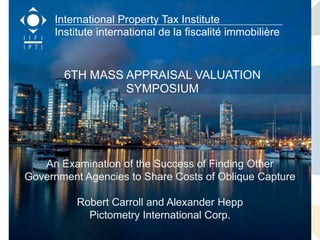International Property Tax Institute
     Institute international de la fiscalité immobilière


       6TH MASS APPRAISAL VALUATION
                SYMPOSIUM




  Keeping Pace with Tomorrow New Directions for Data
  Collection, Knowledgethe Success of Finding Valuation
   An Examination of Management and Mass Other
Government Agencies to Share Costs of Oblique Capture
                     October 5th-6th, 2011
          Robert Carroll and Alexander Hepp
         University of British Columbia Robson Square
           800 Robson Street (Downtown Corp.
             Pictometry International Campus) Property Tax Institute
                                                International
                                               Institut international de la fiscalité immobilière
                    Vancouver, BC, Canada
 