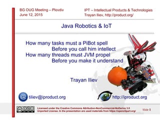 IPT – Intellectual Products & Technologies
Trayan Iliev, http://product.org/
BG OUG Meeting – Plovdiv
June 12, 2015
Slide 1
Licensed under the Creative Commons Attribution-NonCommercial-NoDerivs 3.0
Unported License. In the presentation are used materials from https://openclipart.org/
Java Robotics & IoT
How many tasks must a PiBot spell
Before you call him intellect
How many threads must JVM propel
Before you make it understand
Trayan Iliev
tiliev@iproduct.org http://iproduct.org
 