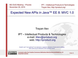 IPT – Intellectual Products & Technologies
Trayan Iliev, http://iproduct.org/
BG OUG Meeting – Pravetz
November 20, 2015
Slide 1
Licensed under the Creative Commons Attribution-NonCommercial-NoDerivs 3.0
Unported License
Expected New APIs in Java™ EE 8: MVC 1.0
Trayan Iliev
IPT – Intellectual Products & Technologies
e-mail: tiliev@iproduct.org
web: http://iproduct.org
Oracle®, Java™ and JavaScript™ are trademarks or registered trademarks of Oracle and/or its affiliates.
Other names may be trademarks of their respective owners.
 