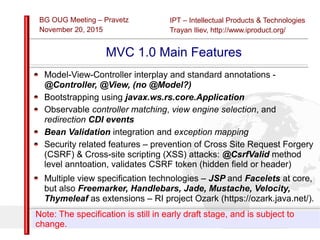 IPT – Intellectual Products & Technologies
Trayan Iliev, http://www.iproduct.org/
BG OUG Meeting – Pravetz
November 20, 2015
Slide 12
Licensed under the Creative Commons Attribution-NonCommercial-NoDerivs 3.0
Unported License
MVC 1.0 Main Features
Model-View-Controller interplay and standard annotations -
@Controller, @View, (no @Model?)
Bootstrapping using javax.ws.rs.core.Application
Observable controller matching, view engine selection, and
redirection CDI events
Bean Validation integration and exception mapping
Security related features – prevention of Cross Site Request Forgery
(CSRF) & Cross-site scripting (XSS) attacks: @CsrfValid method
level anntoation, validates CSRF token (hidden field or header)
Multiple view specification technologies – JSP and Facelets at core,
but also Freemarker, Handlebars, Jade, Mustache, Velocity,
Thymeleaf as extensions – RI project Ozark (https://ozark.java.net/).
Note: The specification is still in early draft stage, and is subject to
change.
 
