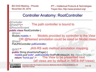 IPT – Intellectual Products & Technologies
Trayan Iliev, http://www.iproduct.org/
BG OUG Meeting – Pravetz
November 20, 2015
Slide 22
Licensed under the Creative Commons Attribution-NonCommercial-NoDerivs 3.0
Unported License
Controller Anatomy: RootController
@Controller
@Path("/")
@RequestScoped
public class RootController {
@Inject
Models models;
@Inject
PollJPAController pollController;
@GET
public String showHomePage() {
models.put("polls", pollController.findPollEntities(24, 0)); //latest 24 polls
return "home.jsp";
}
}
The path controller is bound to
Models provided by controller to the View
OR @Named annotation could be used on Model class
JAX-RS web method annotation mapping
The View to be presented next
(all views are by default in /WEB-INF/views)
 