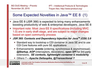 IPT – Intellectual Products & Technologies
Trayan Iliev, http://www.iproduct.org/
BG OUG Meeting – Pravetz
November 20, 2015
Slide 9
Licensed under the Creative Commons Attribution-NonCommercial-NoDerivs 3.0
Unported License
Some Expected Novelties in Java™ EE 8 (1)
Java EE 8 (JSR 366) is expected to bring many enhancements
boosting productivity of web & enterprise developers, Java SE 8
Important note: Most Java EE 8 specifications (including MVC
1.0) are in early draft stage, and are subject to major changes
based on open community process
JSR 365: Contexts and Dependency Injection for JavaTM
(CDI) 2.0
Standard way to bootstrap a CDI container in Java SE and to use
CDI Core features with pure SE applications
Enhancements: events (ordering, synchronous & asynchronous),
@Startup, AOP (interceptors, decorators), open SPI for 3rd party
extensions, SE contexts, lightweight container & modularity
Others ? – Apache Deltaspike, @Transactional ?
 