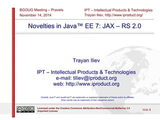 IPT – Intellectual Products & Technologies 
Trayan Iliev, http://www.iproduct.org/ 
BGOUG Meeting – Pravets 
November 14, 2014 
Novelties in Java™ EE 7: JAX – RS 2.0 
Trayan Iliev 
IPT – Intellectual Products & Technologies 
e-mail: tiliev@iproduct.org 
web: http://www.iproduct.org 
Oracle®, Java™ and JavaScript™ are trademarks or registered trademarks of Oracle and/or its affiliates. 
Other names may be trademarks of their respective owners. 
Licensed under the Creative Commons Attribution-NonCommercial-NoDerivs 3.0 Slide 1 
Unported License 
 