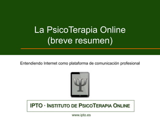 La PsicoTerapia Online
          (breve resumen)

Entendiendo Internet como plataforma de comunicación profesional




     IPTO · INSTITUTO DE PSICOTERAPIA ONLINE
                           www.ipto.es
 