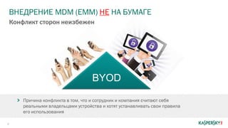 ВНЕДРЕНИЕ MDM (EMM) НЕ НА БУМАГЕ
6
Конфликт сторон неизбежен
Причина конфликта в том, что и сотрудник и компания считают себя
реальными владельцами устройства и хотят устанавливать свои правила
его использования
BYOD
 