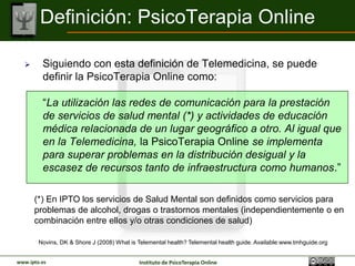 Definición: PsicoTerapia Online

        Siguiendo con esta definición de Telemedicina, se puede
         definir la PsicoTerapia Online como:

         “La utilización de las redes de comunicación para la
         prestación de servicios de salud mental (*) y de formación en
         salud mental de un lugar geográfico a otro. Al igual que en la
         Telemedicina, la PsicoTerapia Online se implementa para
         superar problemas en la distribución desigual y la escasez de
         recursos tanto de infraestructura como humanos.”

      (*) En IPTO los servicios de Salud Mental son definidos como servicios para
      problemas de alcohol, drogas o trastornos mentales (independientemente o en
      combinación entre ellos y/o otras condiciones de salud)

        Novins, DK & Shore J (2008) What is Telemental health? Telemental health guide. Available:www.tmhguide.org


www.ipto.es                                 Instituto de PsicoTerapia Online
 