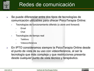 Redes de comunicación

        Se puede diferenciar entre dos tipos de tecnologías de
         comunicación utilizables para ofrecer PsicoTerapia Online:
         •    Tecnologías de funcionamiento diferido (o store and forward)
              •   Email
              •   Chat
         •    Tecnologías de tiempo real
              •   Teléfono
              •   Videoconferencia

        En IPTO consideramos siempre la PsicoTerapia Online desde
         el punto de vista de su uso con videoconferencia, al ser la
         tecnología que más complejidad y más restricciones presenta
         desde cualquier punto de vista tecnológico y terapéutico.


www.ipto.es                          Instituto de PsicoTerapia Online
 