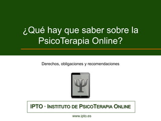 ¿Qué hay que saber sobre la
   PsicoTerapia Online?

     Derechos, obligaciones y recomendaciones




 IPTO · INSTITUTO DE PSICOTERAPIA ONLINE
                    www.ipto.es
 