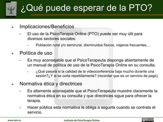 ¿Qué puede esperar de la PTO?
        Implicaciones/Beneficios
         •    El uso de la PsicoTerapia Online (PTO) puede ser muy útil para
              diversos sectores sociales:
              •   Población rural y/o semirural, disminuidos físicos, viajeros frecuentes,…

        Política de uso
         •    Es muy aconsejable que el PsicoTerapeuta disponga abiertamente de
              un manual de política de uso de la PsicoTerapia Online en su consulta.
              •   ¿Qué pasará si la calidad de la videoconferencia baja mucho durante una
                  sesión?¿Y si se corta repetidamente? (recordar que es un servicio de pago)

        Normativa ética y directrices
         •    Es altamente aconsejable que el PsicoTerapeuta muestre claramente la
              normativa ética en su consulta y que directrices sigue para ofrecer la
              terapia.
         •    Hacer pública esta normativa le obliga a seguirla cuando se contrata el
              servicio.
www.ipto.es                        Instituto de PsicoTerapia Online
 